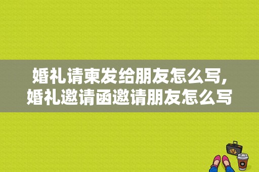 婚礼请柬发给朋友怎么写,婚礼邀请函邀请朋友怎么写范文