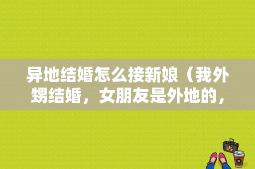 异地结婚怎么接新娘（我外甥结婚，女朋友是外地的，新娘子在我家接，按照习俗可以么）