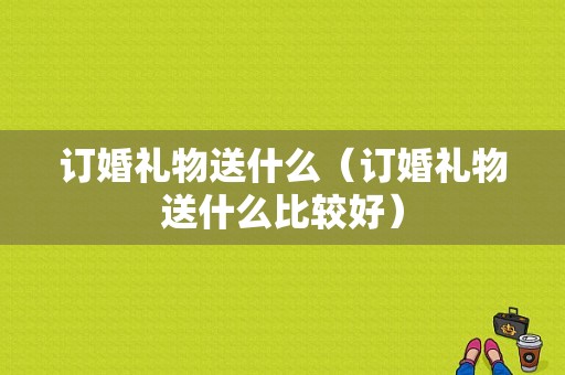 订婚礼物送什么（订婚礼物送什么比较好）