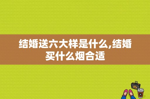 结婚送六大样是什么,结婚买什么烟合适