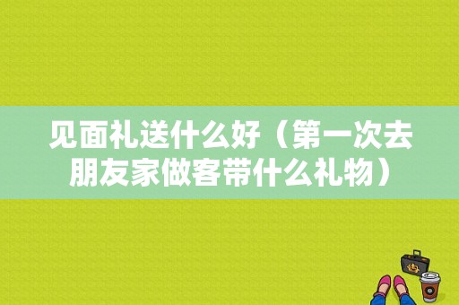见面礼送什么好（第一次去朋友家做客带什么礼物）