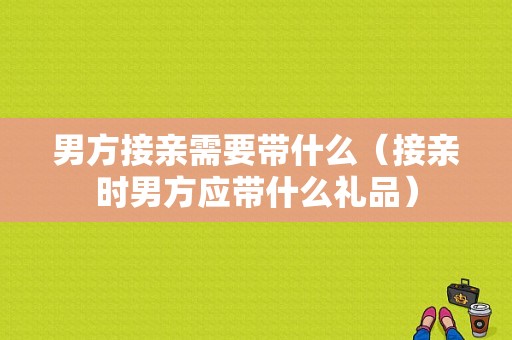 男方接亲需要带什么（接亲时男方应带什么礼品）