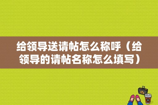 给领导送请帖怎么称呼（给领导的请帖名称怎么填写）