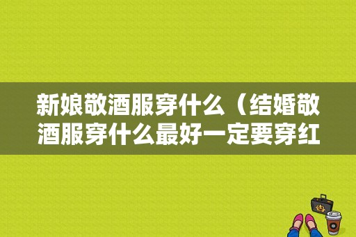 新娘敬酒服穿什么（结婚敬酒服穿什么最好一定要穿红色的吗）