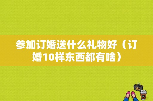 参加订婚送什么礼物好（订婚10样东西都有啥）