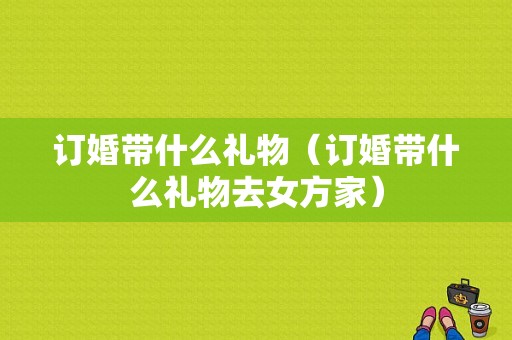订婚带什么礼物（订婚带什么礼物去女方家）