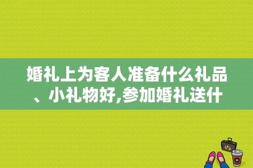 婚礼上为客人准备什么礼品、小礼物好,参加婚礼送什么好呢