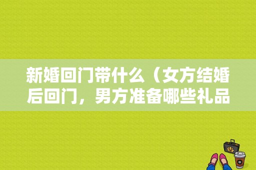 新婚回门带什么（女方结婚后回门，男方准备哪些礼品）