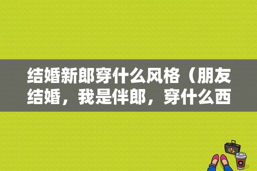 结婚新郎穿什么风格（朋友结婚，我是伴郎，穿什么西装好，是打领结好还是领带）