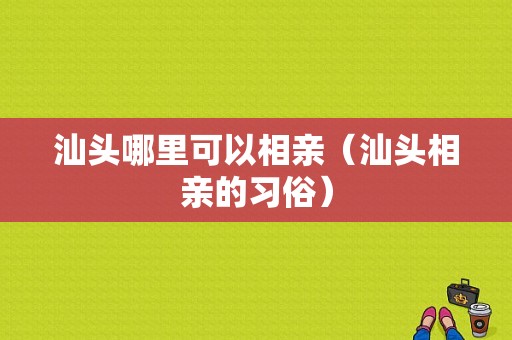 汕头哪里可以相亲（汕头相亲的习俗）