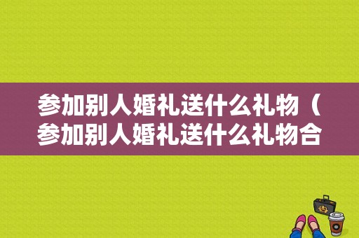 参加别人婚礼送什么礼物（参加别人婚礼送什么礼物合适）