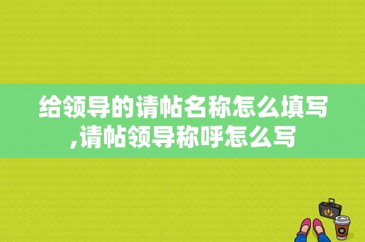 给领导的请帖名称怎么填写,请帖领导称呼怎么写