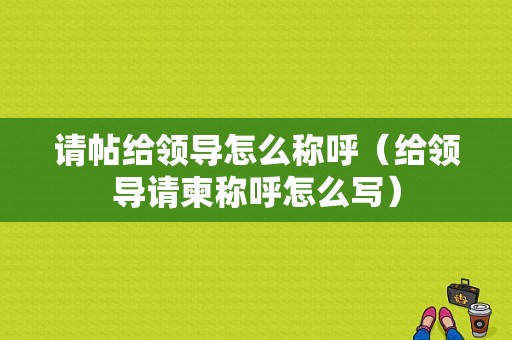 请帖给领导怎么称呼（给领导请柬称呼怎么写）