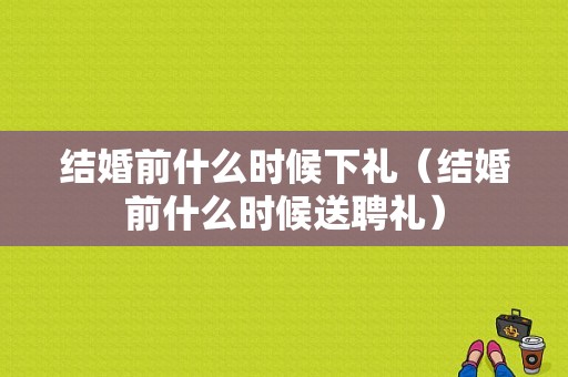 结婚前什么时候下礼（结婚前什么时候送聘礼）