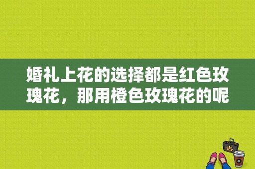婚礼上花的选择都是红色玫瑰花，那用橙色玫瑰花的呢,九月份婚礼用什么花束