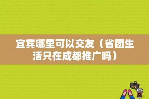 宜宾哪里可以交友（省团生活只在成都推广吗）