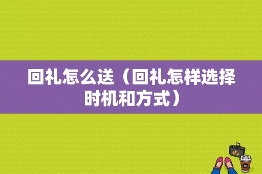 回礼怎么送（回礼怎样选择时机和方式）