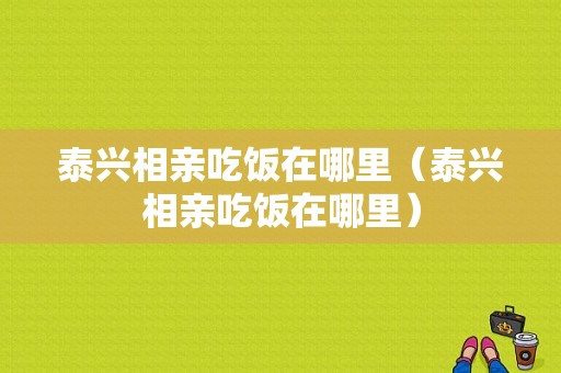 泰兴相亲吃饭在哪里（泰兴相亲吃饭在哪里）