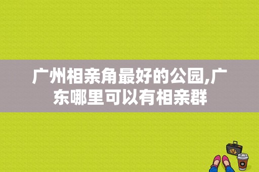 广州相亲角最好的公园,广东哪里可以有相亲群