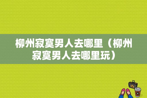 柳州寂寞男人去哪里（柳州寂寞男人去哪里玩）