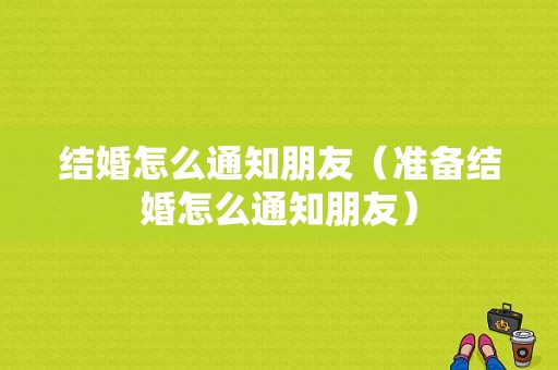 结婚怎么通知朋友（准备结婚怎么通知朋友）