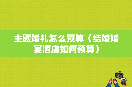 主题婚礼怎么预算（结婚婚宴酒店如何预算）