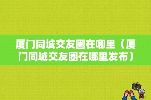 厦门同城交友圈在哪里（厦门同城交友圈在哪里发布）