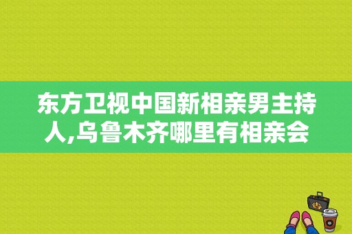 东方卫视中国新相亲男主持人,乌鲁木齐哪里有相亲会啊