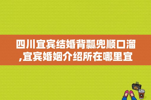 四川宜宾结婚背瓢兜顺口溜,宜宾婚姻介绍所在哪里宜宾市婚姻介绍所在哪里