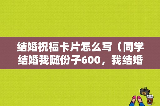 结婚祝福卡片怎么写（同学结婚我随份子600，我结婚他随200，我该怎么提醒他）
