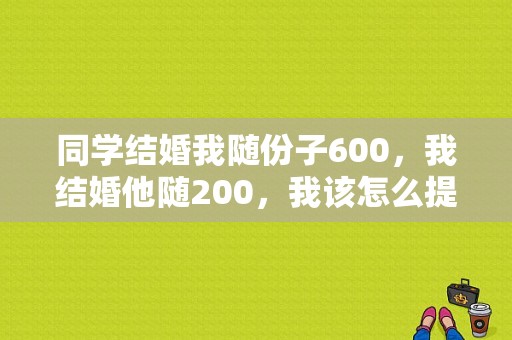 同学结婚我随份子600，我结婚他随200，我该怎么提醒他,结婚怎么回复祝福短信文案
