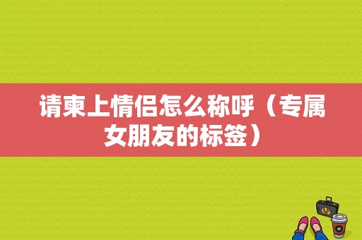 请柬上情侣怎么称呼（专属女朋友的标签）