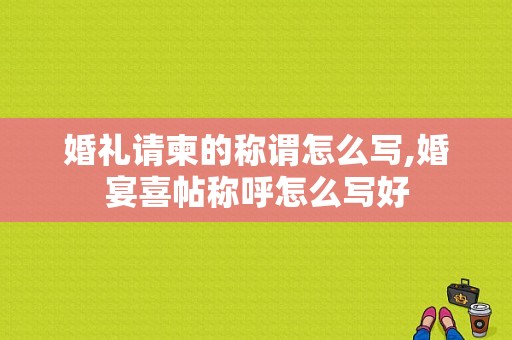 婚礼请柬的称谓怎么写,婚宴喜帖称呼怎么写好