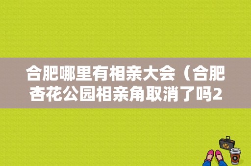 合肥哪里有相亲大会（合肥杏花公园相亲角取消了吗2021）