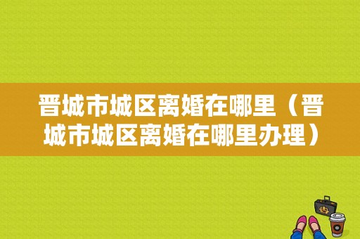 晋城市城区离婚在哪里（晋城市城区离婚在哪里办理）