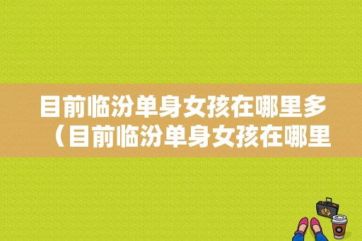 目前临汾单身女孩在哪里多（目前临汾单身女孩在哪里多一点）