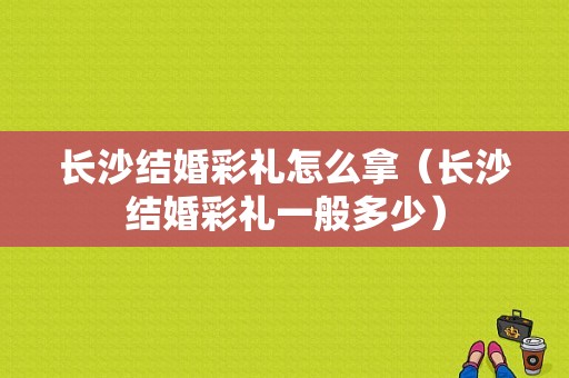 长沙结婚彩礼怎么拿（长沙结婚彩礼一般多少）