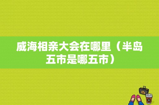 威海相亲大会在哪里（半岛五市是哪五市）