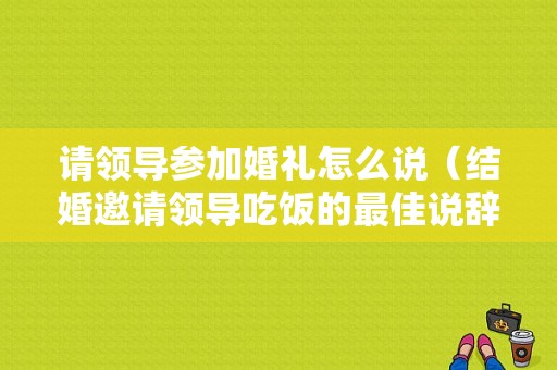 请领导参加婚礼怎么说（结婚邀请领导吃饭的最佳说辞）