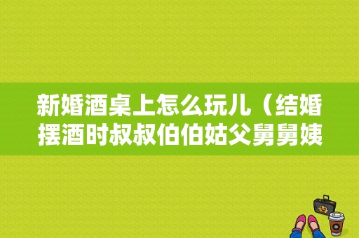新婚酒桌上怎么玩儿（结婚摆酒时叔叔伯伯姑父舅舅姨父怎么排座次）