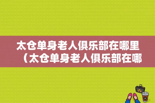 太仓单身老人俱乐部在哪里（太仓单身老人俱乐部在哪里啊）
