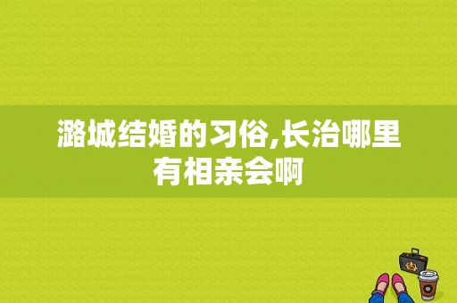 潞城结婚的习俗,长治哪里有相亲会啊