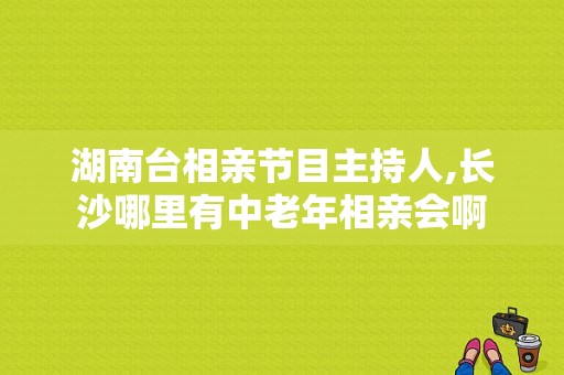 湖南台相亲节目主持人,长沙哪里有中老年相亲会啊