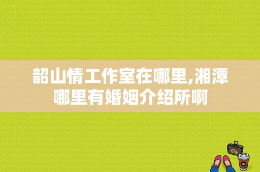 韶山情工作室在哪里,湘潭哪里有婚姻介绍所啊