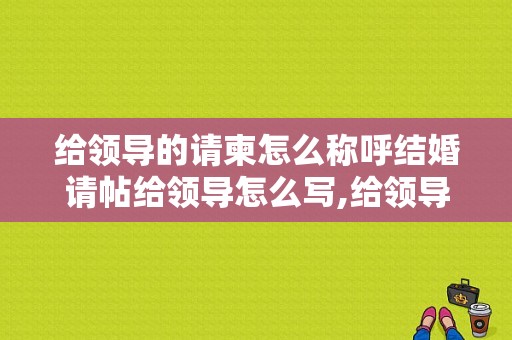 给领导的请柬怎么称呼结婚请帖给领导怎么写,给领导写请柬怎么称呼诚邀