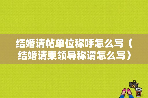 结婚请帖单位称呼怎么写（结婚请柬领导称谓怎么写）