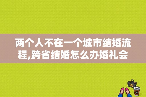 两个人不在一个城市结婚流程,跨省结婚怎么办婚礼会比较好