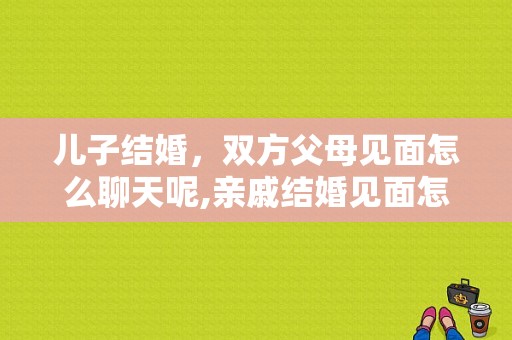 儿子结婚，双方父母见面怎么聊天呢,亲戚结婚见面怎么说祝福语
