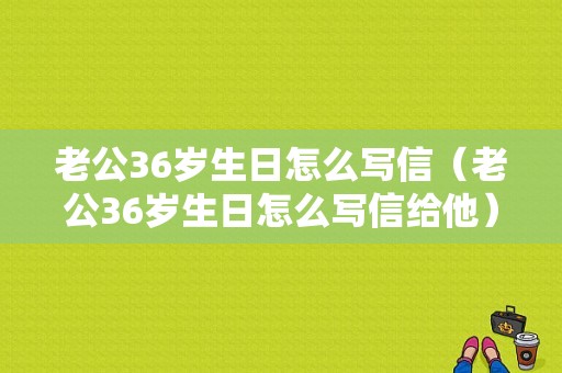 老公36岁生日怎么写信（老公36岁生日怎么写信给他）