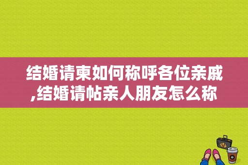 结婚请柬如何称呼各位亲戚,结婚请帖亲人朋友怎么称呼他
